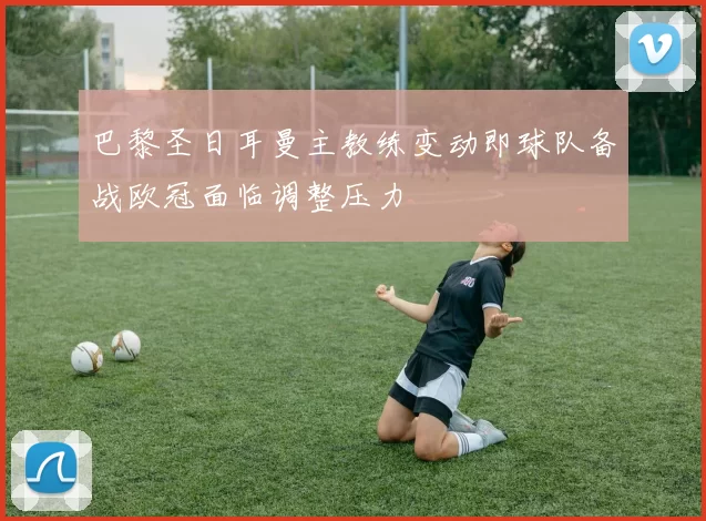 巴黎圣日耳曼主教练变动即球队备战欧冠面临调整压力