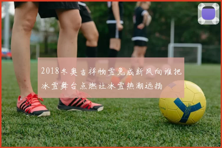 2018冬奥吉祥物雪兔成新风向谁把冰雪舞台点燃让冰雪热潮远扬