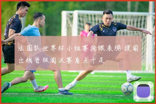 法国队世界杯小组赛抢眼表现 提前出线晋级淘汰赛看点十足