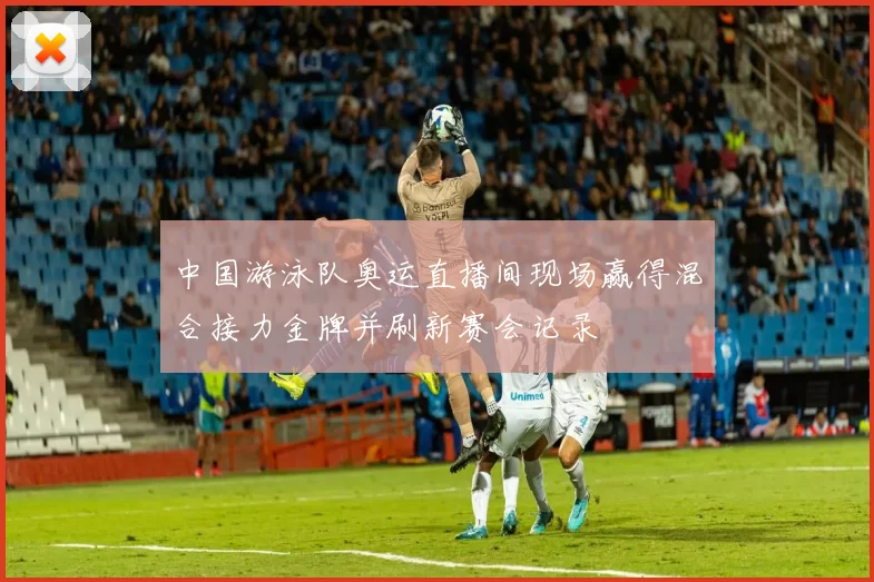 中国游泳队奥运直播间现场赢得混合接力金牌并刷新赛会记录