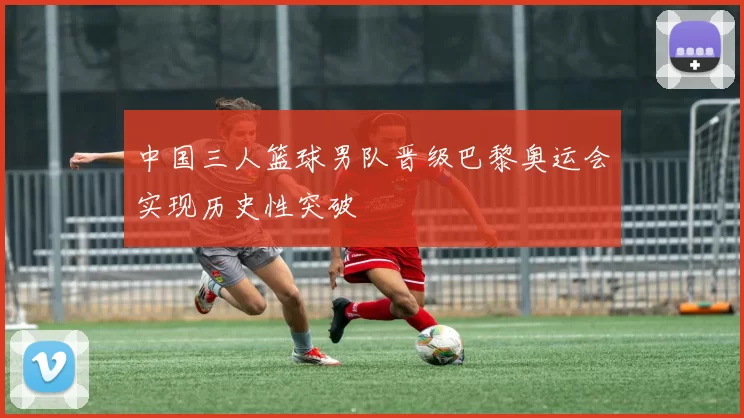 中国三人篮球男队晋级巴黎奥运会实现历史性突破