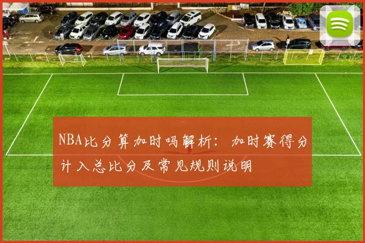 NBA比分算加时吗解析:加时赛得分计入总比分及常见规则说明
