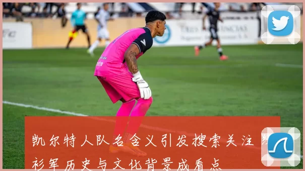 凯尔特人队名含义引发搜索关注 绿衫军历史与文化背景成看点