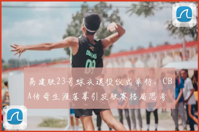 易建联23号球衣退役仪式举行，CBA传奇生涯落幕引发联赛格局思考