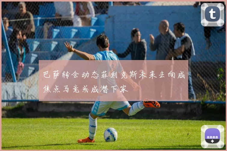 巴萨转会动态菲利克斯未来去向成焦点马竞或成潜下家