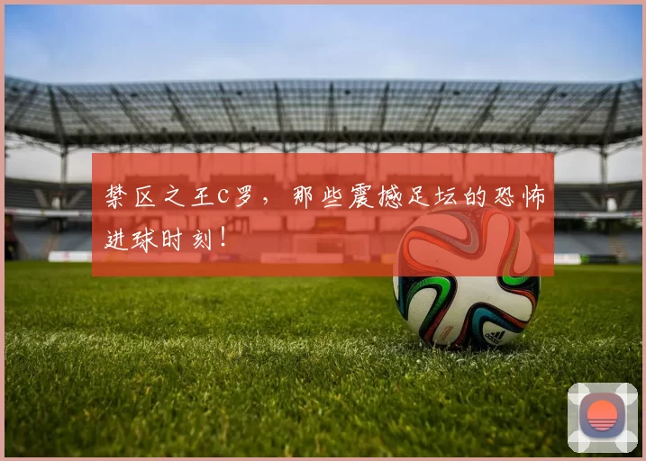 禁区之王c罗，那些震撼足坛的恐怖进球时刻！