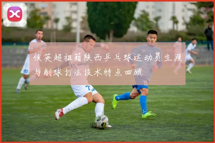 侯英超祖籍陕西乒乓球运动员生涯与削球打法技术特点回顾