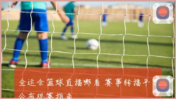 全运会篮球直播哪看 赛事转播平台公布观赛指南
