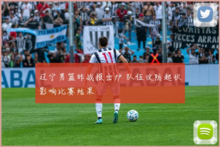 辽宁男篮昨战报出炉 队伍攻防起伏影响比赛结果