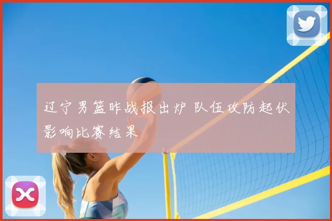 辽宁男篮昨战报出炉 队伍攻防起伏影响比赛结果