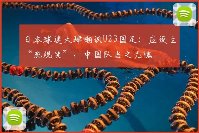 日本球迷大肆嘲讽U23国足:应设立“犯规奖”,中国队当之无愧
