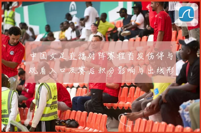 中国女足直播对阵赛程首发伤停与观看入口及赛后积分影响与出线形势